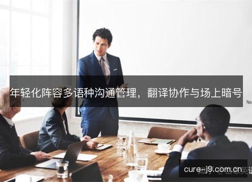 年轻化阵容多语种沟通管理，翻译协作与场上暗号